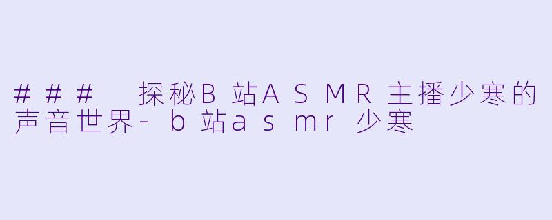 ### 探秘B站ASMR主播少寒的声音世界-b站asmr少寒