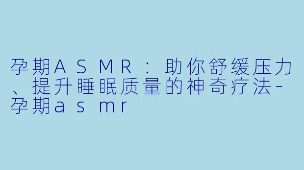 孕期ASMR：助你舒缓压力、提升睡眠质量的神奇疗法-孕期asmr