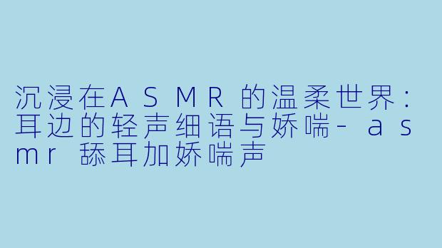 沉浸在ASMR的温柔世界：耳边的轻声细语与娇喘-asmr舔耳加娇喘声