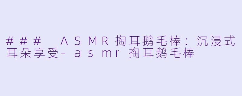 ### ASMR掏耳鹅毛棒：沉浸式耳朵享受-asmr掏耳鹅毛棒