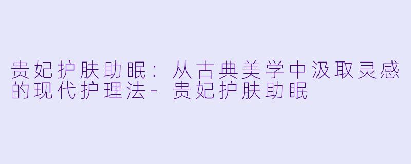 贵妃护肤助眠：从古典美学中汲取灵感的现代护理法