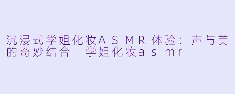 沉浸式学姐化妆ASMR体验：声与美的奇妙结合-学姐化妆asmr