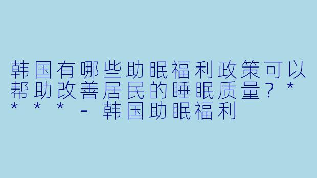 韩国有哪些助眠福利政策可以帮助改善居民的睡眠质量?****