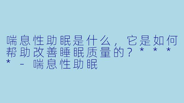 喘息性助眠是什么,它是如何帮助改善睡眠质量的?****