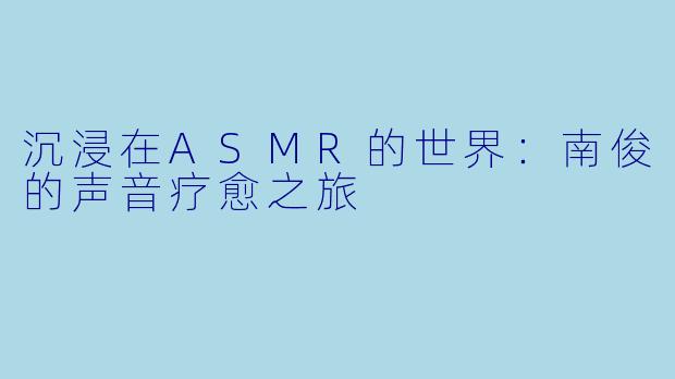沉浸在ASMR的世界：南俊的声音疗愈之旅