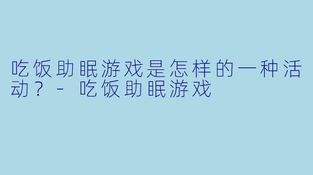 吃饭助眠游戏是怎样的一种活动?