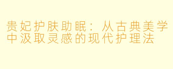贵妃护肤助眠：从古典美学中汲取灵感的现代护理法