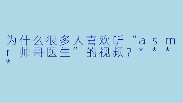 为什么很多人喜欢听“asmr帅哥医生”的视频?****