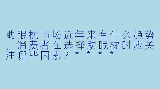 助眠枕市场近年来有什么趋势,消费者在选择助眠枕时应关注哪些因素?****