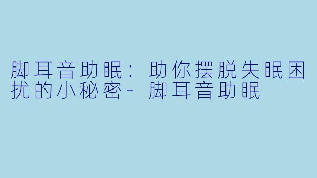 脚耳音助眠：助你摆脱失眠困扰的小秘密-脚耳音助眠