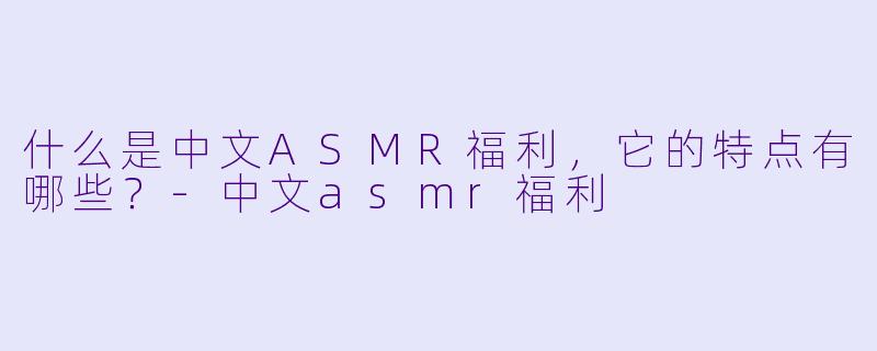 什么是中文ASMR福利,它的特点有哪些?
