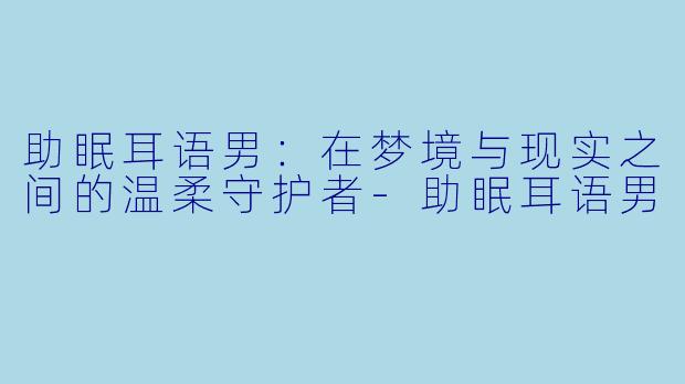 助眠耳语男：在梦境与现实之间的温柔守护者-助眠耳语男