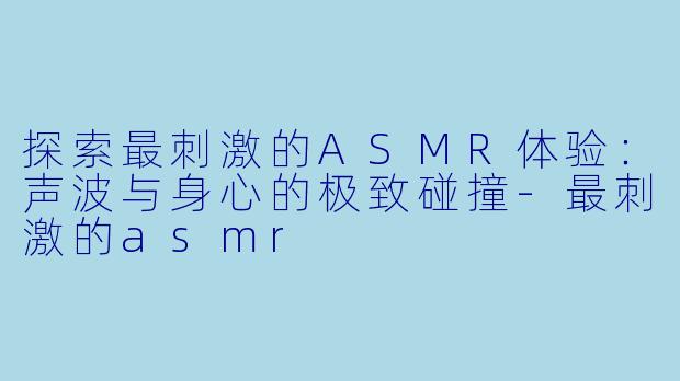 探索最刺激的ASMR体验：声波与身心的极致碰撞-最刺激的asmr