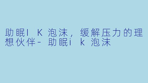 助眠IK泡沫，缓解压力的理想伙伴-助眠ik泡沫