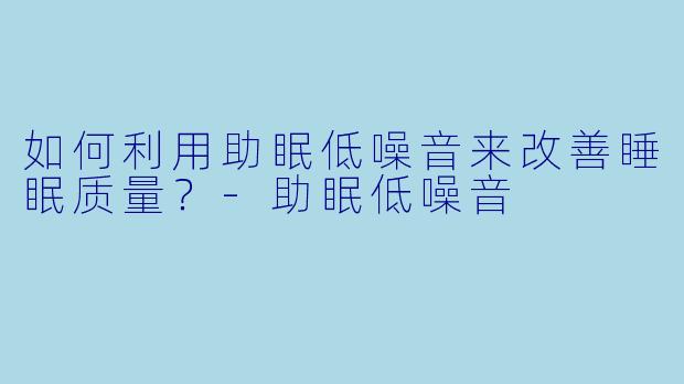 如何利用助眠低噪音来改善睡眠质量？-助眠低噪音