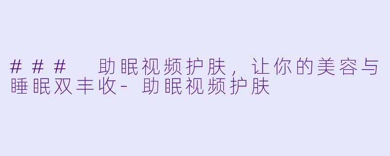 ### 助眠视频护肤，让你的美容与睡眠双丰收-助眠视频护肤