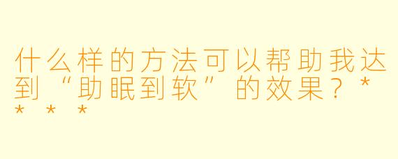 什么样的方法可以帮助我达到“助眠到软”的效果?****