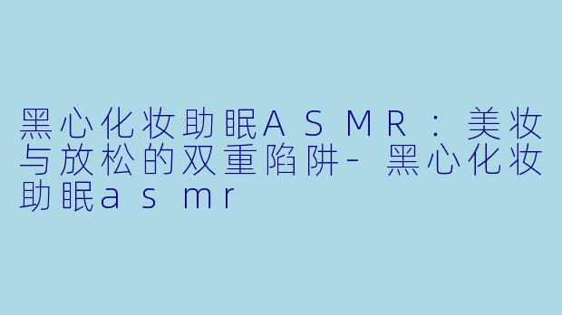 黑心化妆助眠ASMR：美妆与放松的双重陷阱-黑心化妆助眠asmr