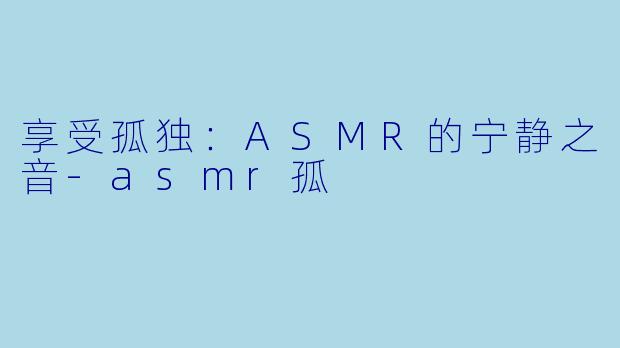 享受孤独：ASMR的宁静之音-asmr孤