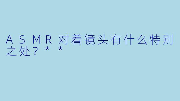 ASMR对着镜头有什么特别之处?**