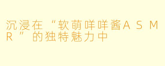 沉浸在“软萌咩咩酱ASMR”的独特魅力中
