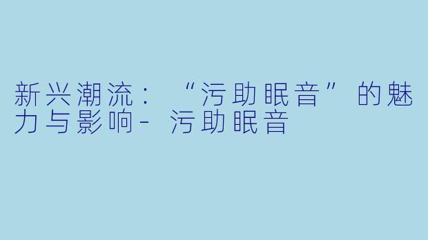 新兴潮流：“污助眠音”的魅力与影响-污助眠音