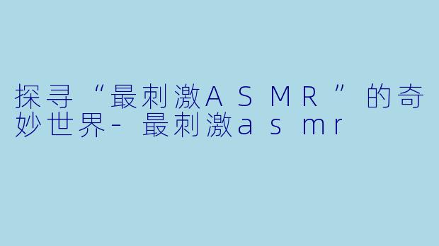 探寻“最刺激ASMR”的奇妙世界