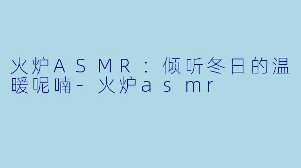 火炉ASMR：倾听冬日的温暖呢喃-火炉asmr
