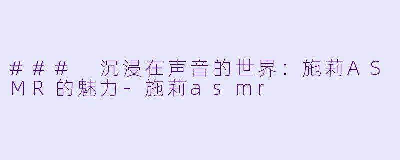 ### 沉浸在声音的世界：施莉ASMR的魅力-施莉asmr
