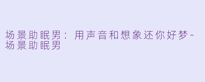 场景助眠男：用声音和想象还你好梦-场景助眠男