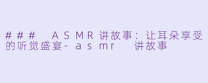 ### ASMR讲故事：让耳朵享受的听觉盛宴-asmr 讲故事