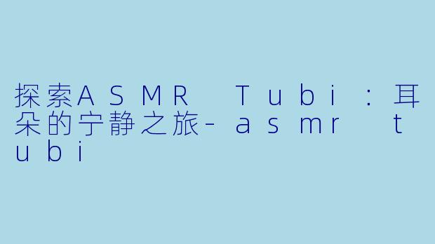 探索ASMR Tubi：耳朵的宁静之旅-asmr tubi