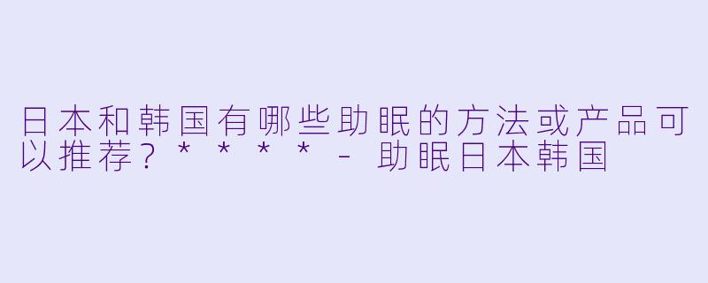 日本和韩国有哪些助眠的方法或产品可以推荐?****
