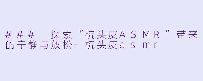 ### 探索“梳头皮ASMR”带来的宁静与放松-梳头皮asmr