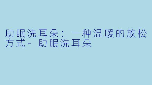 助眠洗耳朵：一种温暖的放松方式-助眠洗耳朵