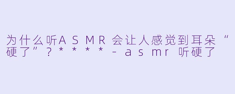 为什么听ASMR会让人感觉到耳朵“硬了”？****