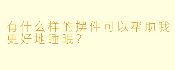 有什么样的摆件可以帮助我更好地睡眠？