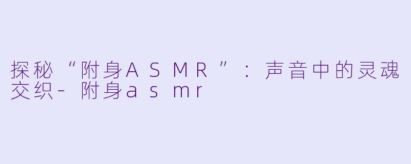 探秘“附身ASMR”：声音中的灵魂交织-附身asmr