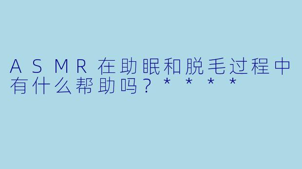 ASMR在助眠和脱毛过程中有什么帮助吗?****