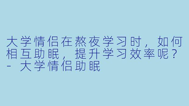 大学情侣在熬夜学习时,如何相互助眠,提升学习效率呢?