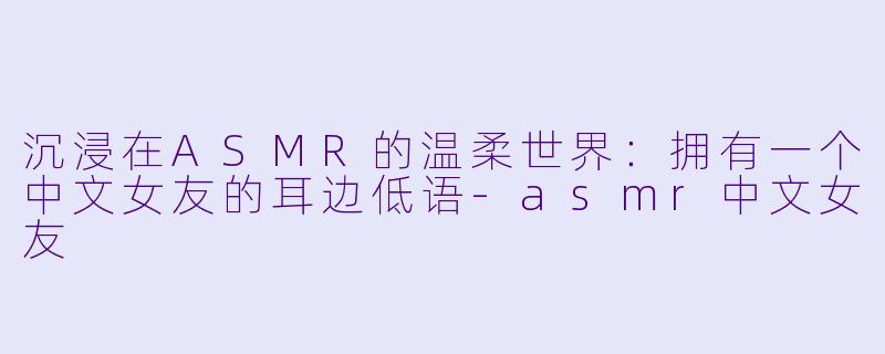 沉浸在ASMR的温柔世界：拥有一个中文女友的耳边低语-asmr中文女友