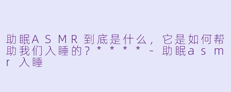 助眠ASMR到底是什么,它是如何帮助我们入睡的?****