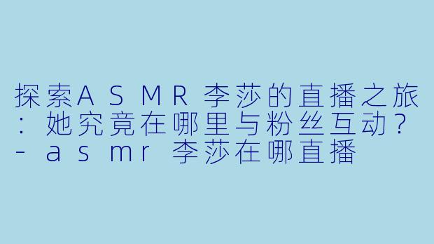 探索ASMR李莎的直播之旅：她究竟在哪里与粉丝互动？-asmr李莎在哪直播