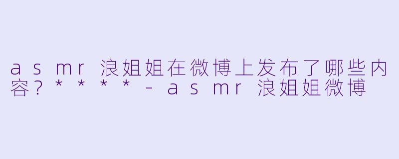 asmr浪姐姐在微博上发布了哪些内容?****
