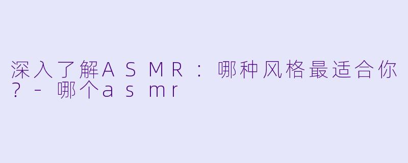 深入了解ASMR：哪种风格最适合你？-哪个asmr