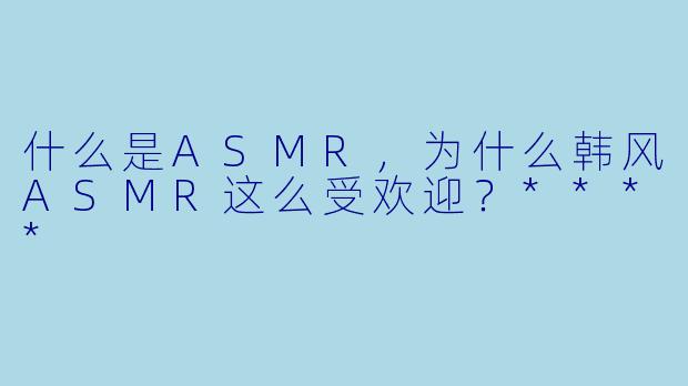 什么是ASMR,为什么韩风ASMR这么受欢迎?****