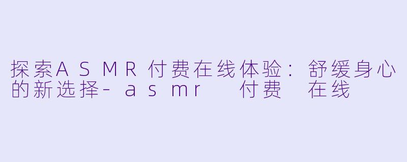 探索ASMR付费在线体验：舒缓身心的新选择-asmr 付费 在线