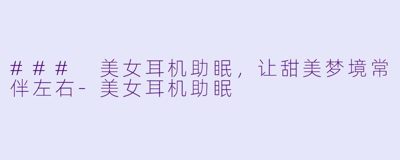 ### 美女耳机助眠，让甜美梦境常伴左右-美女耳机助眠