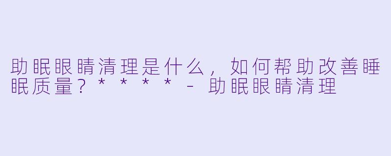 助眠眼睛清理是什么,如何帮助改善睡眠质量?****