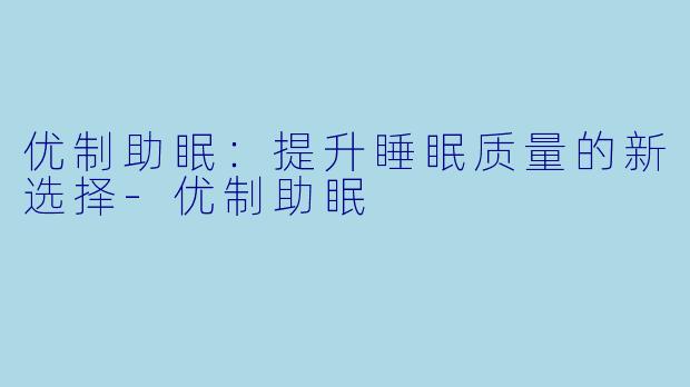 优制助眠：提升睡眠质量的新选择-优制助眠